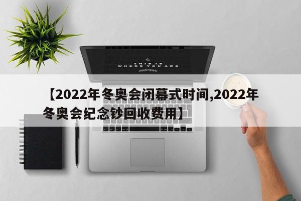 【2022年冬奥会闭幕式时间,2022年冬奥会纪念钞回收费用】