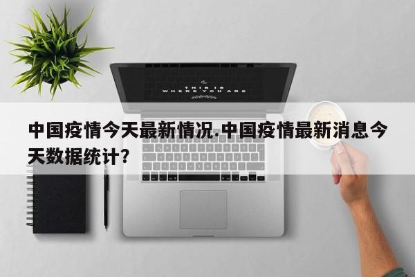 中国疫情今天最新情况.中国疫情最新消息今天数据统计?