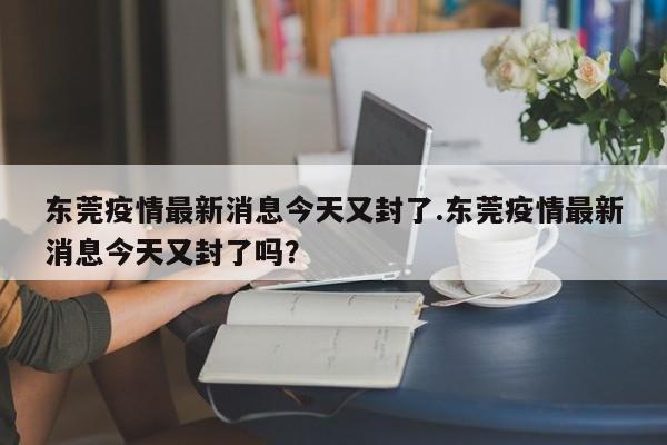 东莞疫情最新消息今天又封了.东莞疫情最新消息今天又封了吗?