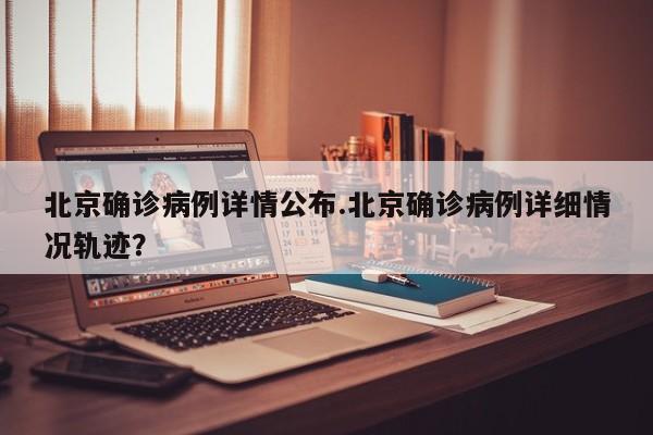 北京确诊病例详情公布.北京确诊病例详细情况轨迹?