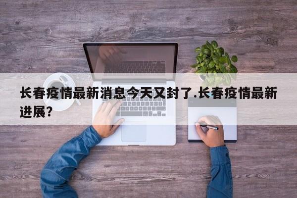 长春疫情最新消息今天又封了.长春疫情最新进展?