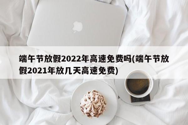 端午节放假2022年高速免费吗(端午节放假2021年放几天高速免费)