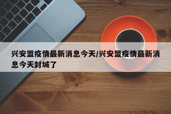 兴安盟疫情最新消息今天/兴安盟疫情最新消息今天封城了