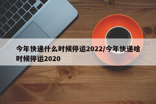 今年快递什么时候停运2022/今年快递啥时候停运2020