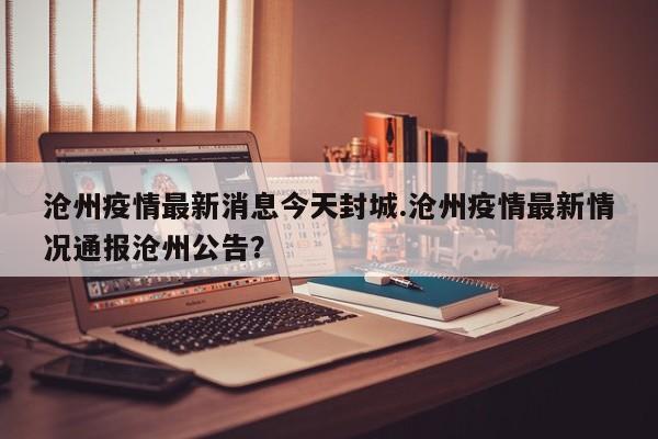 沧州疫情最新消息今天封城.沧州疫情最新情况通报沧州公告?