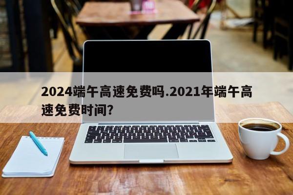 2024端午高速免费吗.2021年端午高速免费时间?