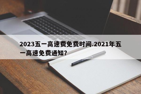 2023五一高速费免费时间.2021年五一高速免费通知?
