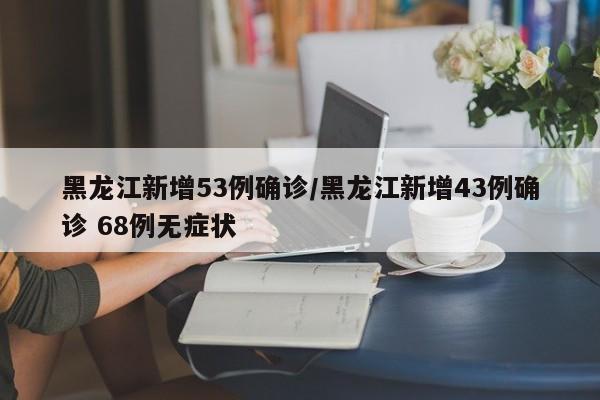 黑龙江新增53例确诊/黑龙江新增43例确诊 68例无症状