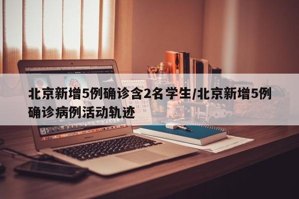 北京新增5例确诊含2名学生/北京新增5例确诊病例活动轨迹
