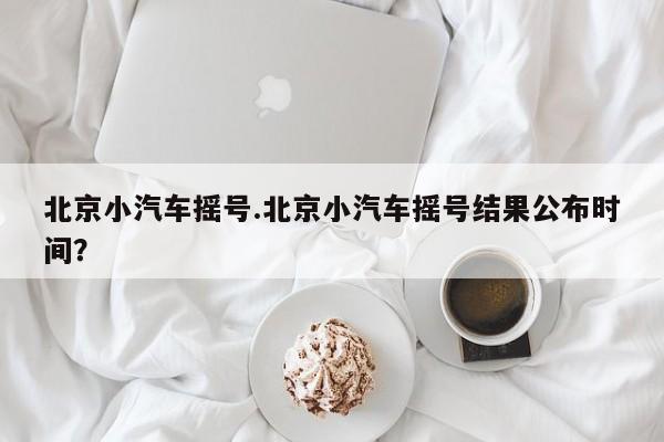 北京小汽车摇号.北京小汽车摇号结果公布时间?