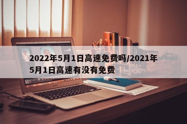 2022年5月1日高速免费吗/2021年5月1日高速有没有免费