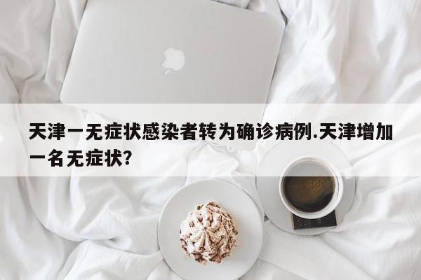 天津一无症状感染者转为确诊病例.天津增加一名无症状?