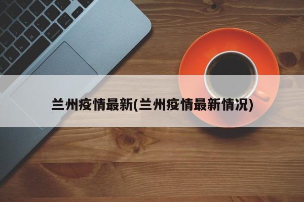 兰州疫情最新(兰州疫情最新情况)