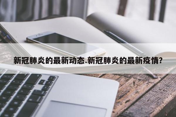 新冠肺炎的最新动态.新冠肺炎的最新疫情?