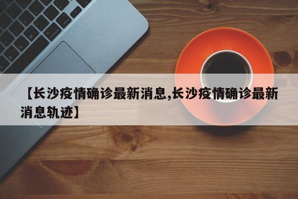 【长沙疫情确诊最新消息,长沙疫情确诊最新消息轨迹】