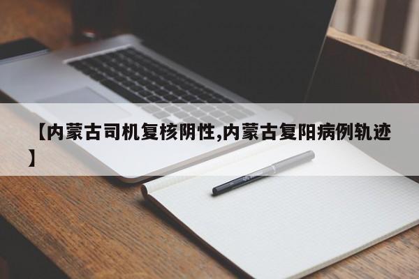 【内蒙古司机复核阴性,内蒙古复阳病例轨迹】