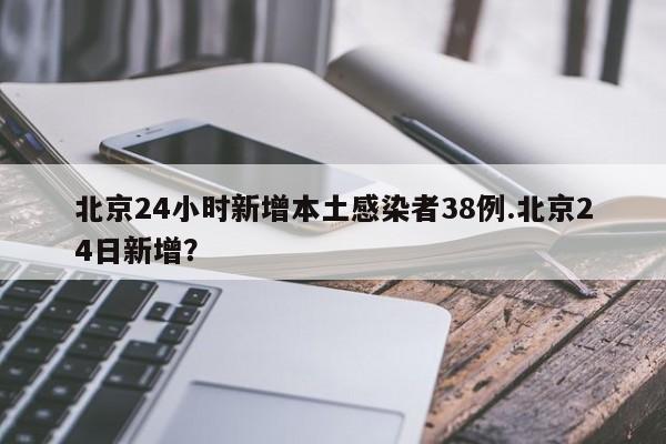 北京24小时新增本土感染者38例.北京24日新增?
