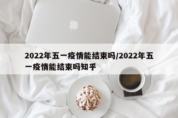 2022年五一疫情能结束吗/2022年五一疫情能结束吗知乎