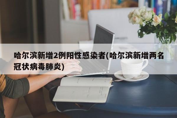 哈尔滨新增2例阳性感染者(哈尔滨新增两名冠状病毒肺炎)