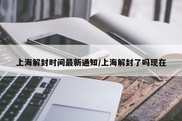 上海解封时间最新通知/上海解封了吗现在