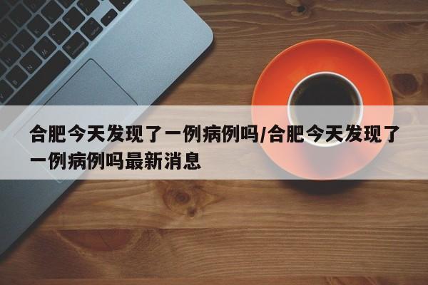 合肥今天发现了一例病例吗/合肥今天发现了一例病例吗最新消息