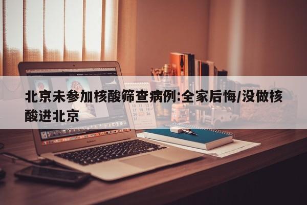 北京未参加核酸筛查病例:全家后悔/没做核酸进北京