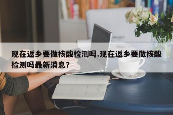 现在返乡要做核酸检测吗.现在返乡要做核酸检测吗最新消息?