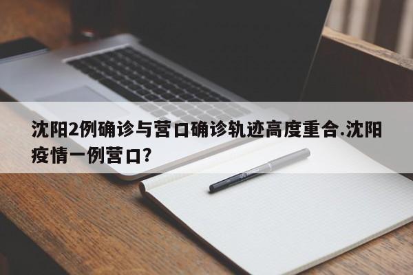 沈阳2例确诊与营口确诊轨迹高度重合.沈阳疫情一例营口?