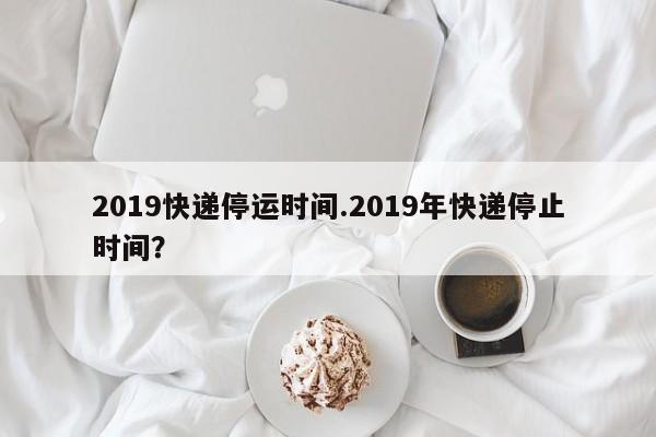 2019快递停运时间.2019年快递停止时间?