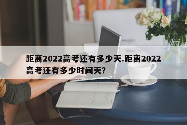 距离2022高考还有多少天.距离2022高考还有多少时间天?