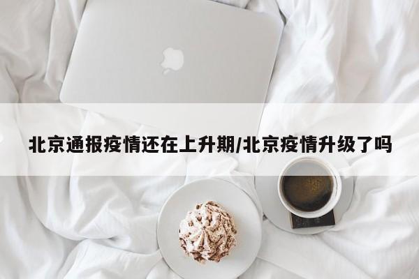 北京通报疫情还在上升期/北京疫情升级了吗