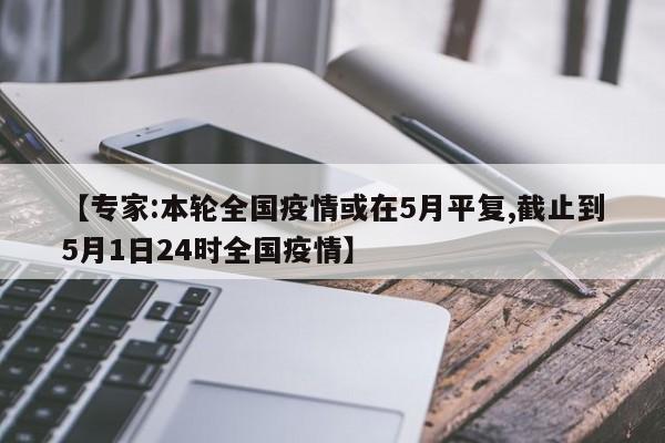 【专家:本轮全国疫情或在5月平复,截止到5月1日24时全国疫情】
