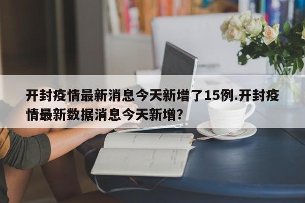 开封疫情最新消息今天新增了15例.开封疫情最新数据消息今天新增?