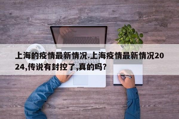 上海的疫情最新情况.上海疫情最新情况2024,传说有封控了,真的吗?
