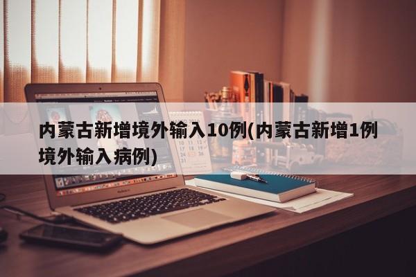 内蒙古新增境外输入10例(内蒙古新增1例境外输入病例)