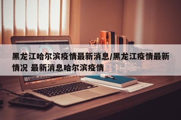 黑龙江哈尔滨疫情最新消息/黑龙江疫情最新情况 最新消息哈尔滨疫情