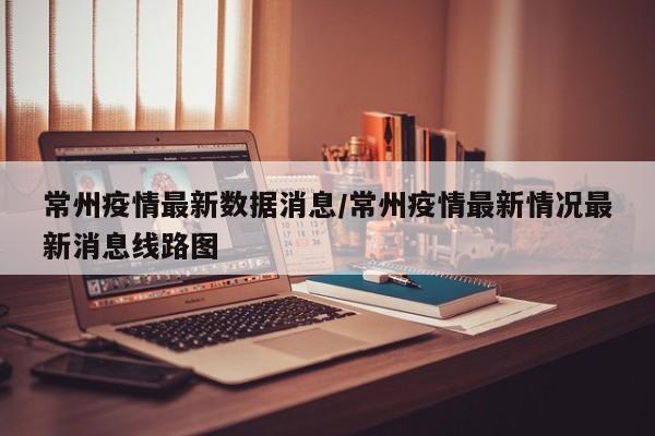 常州疫情最新数据消息/常州疫情最新情况最新消息线路图
