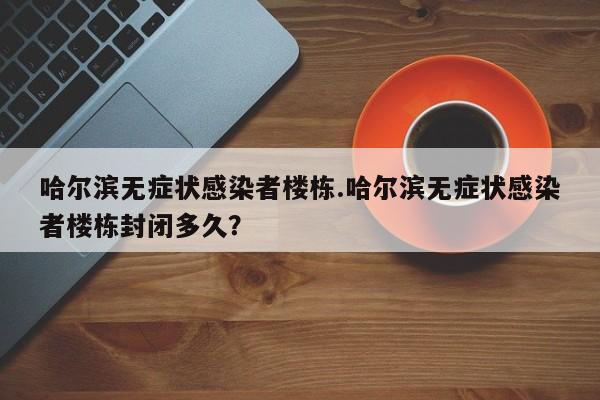 哈尔滨无症状感染者楼栋.哈尔滨无症状感染者楼栋封闭多久?
