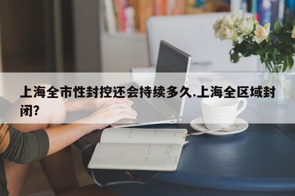上海全市性封控还会持续多久.上海全区域封闭?
