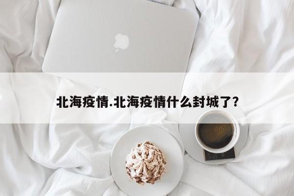 北海疫情.北海疫情什么封城了?