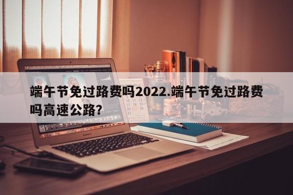 端午节免过路费吗2022.端午节免过路费吗高速公路?