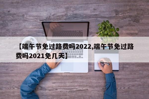 【端午节免过路费吗2022,端午节免过路费吗2021免几天】