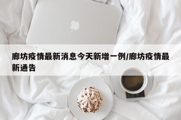 廊坊疫情最新消息今天新增一例/廊坊疫情最新通告