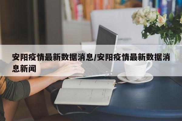 安阳疫情最新数据消息/安阳疫情最新数据消息新闻