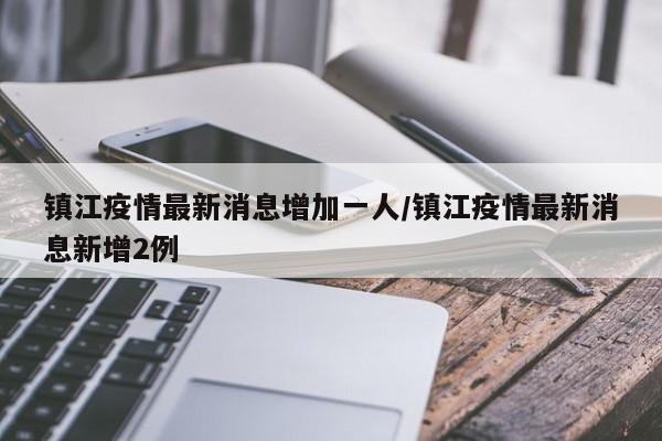 镇江疫情最新消息增加一人/镇江疫情最新消息新增2例