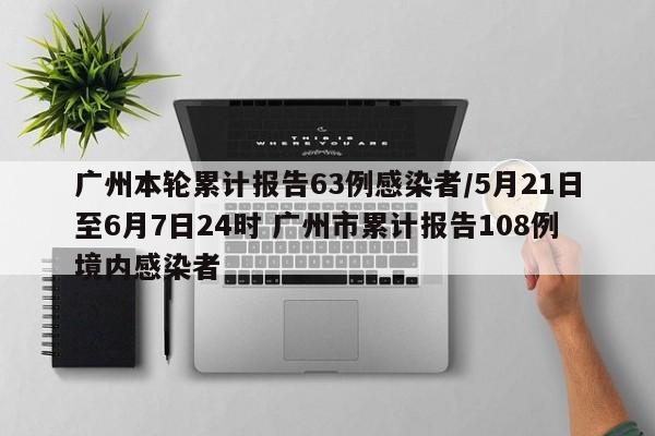 广州本轮累计报告63例感染者/5月21日至6月7日24时 广州市累计报告108例境内感染者