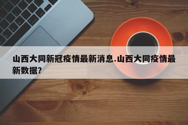 山西大同新冠疫情最新消息.山西大同疫情最新数据?