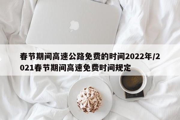 春节期间高速公路免费的时间2022年/2021春节期间高速免费时间规定