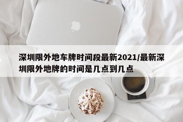 深圳限外地车牌时间段最新2021/最新深圳限外地牌的时间是几点到几点